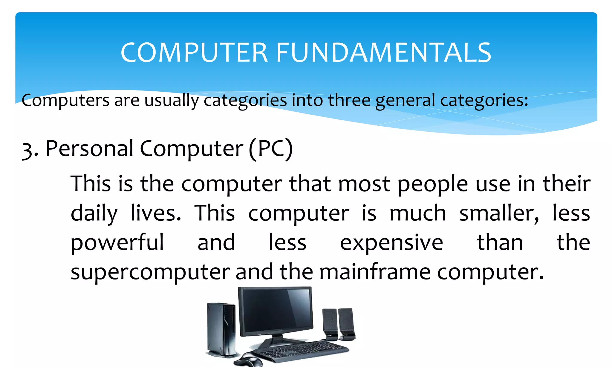 Computers are usually categories into three general categories:
COMPUTER FUNDAMENTALS
3. Personal Computer (PC)
This is the computer that most people use in their
daily lives. This computer is much smaller, less
powerful and less expensive than the
supercomputer and the mainframe computer.
 