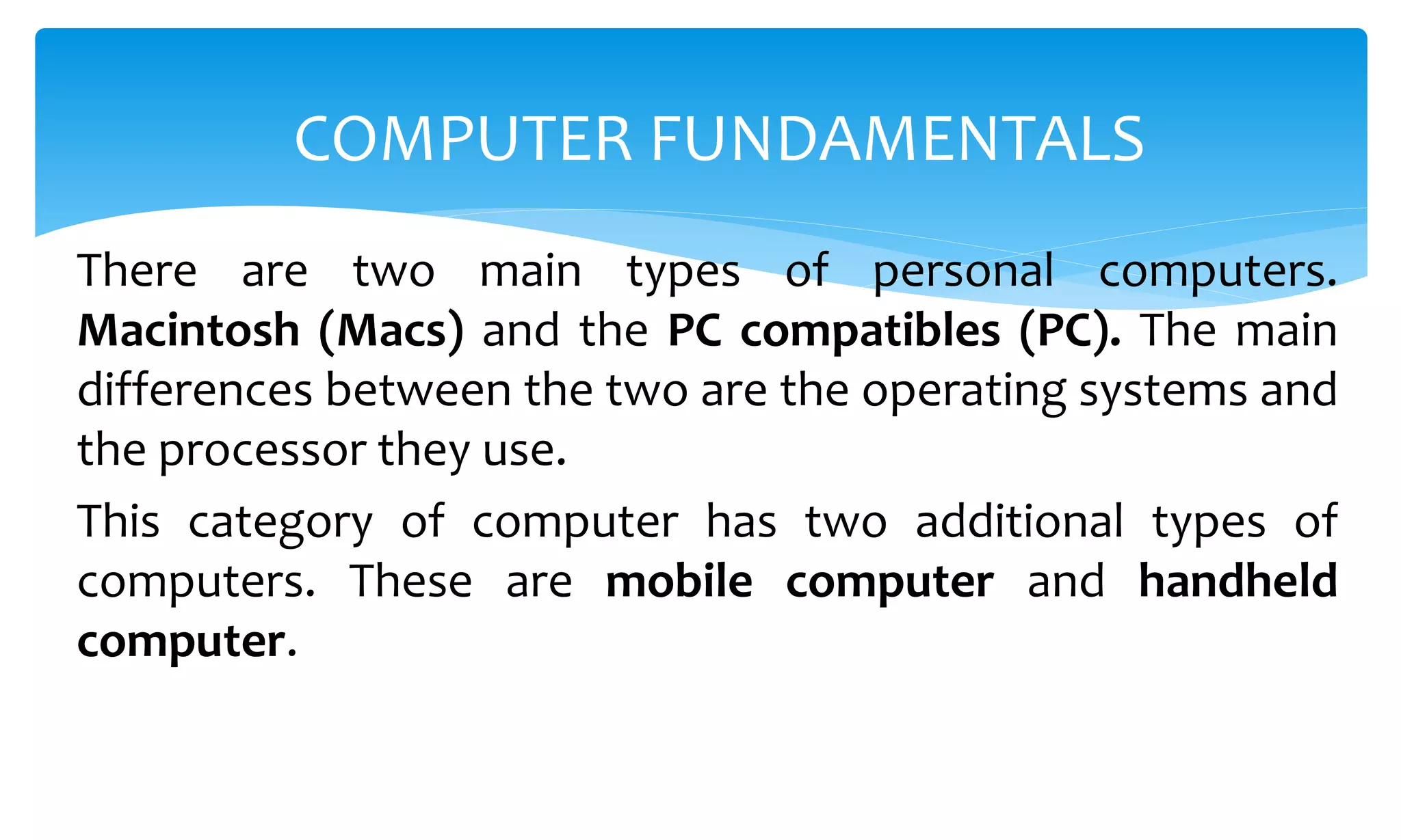 There are two main types of personal computers.
Macintosh (Macs) and the PC compatibles (PC). The main
differences between the two are the operating systems and
the processor they use.
This category of computer has two additional types of
computers. These are mobile computer and handheld
computer.
COMPUTER FUNDAMENTALS
 