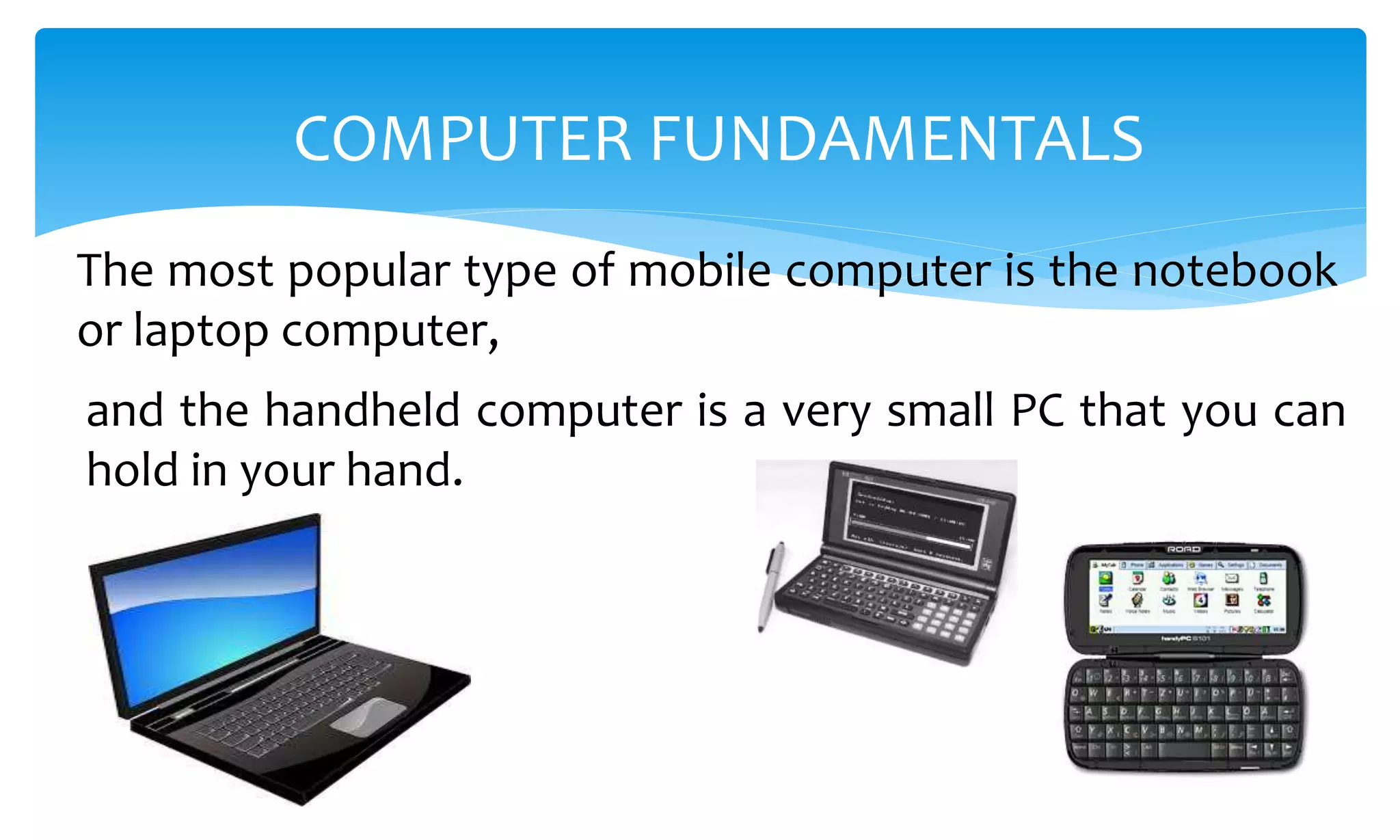 The most popular type of mobile computer is the notebook
or laptop computer,
COMPUTER FUNDAMENTALS
and the handheld computer is a very small PC that you can
hold in your hand.
 