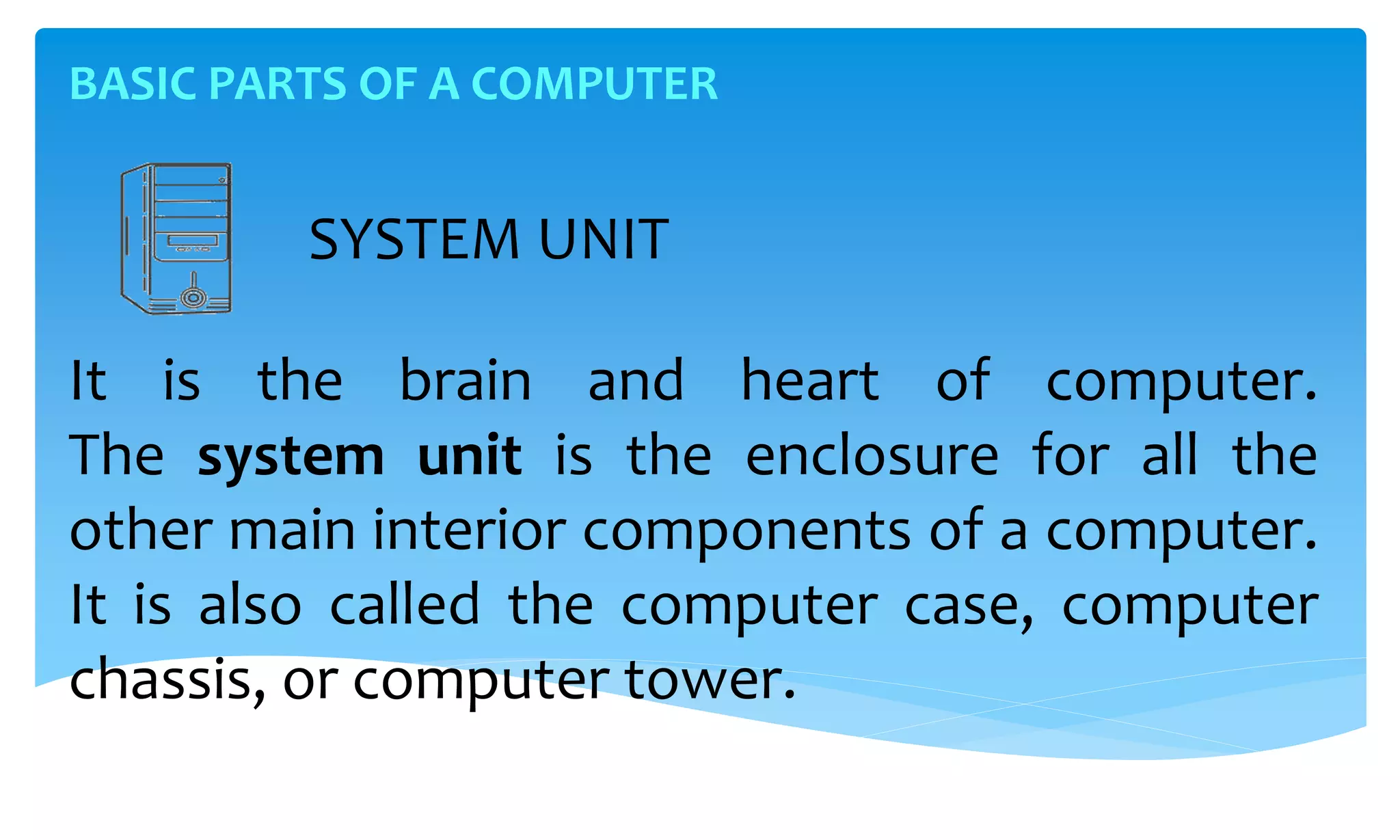 BASIC PARTS OF A COMPUTER
SYSTEM UNIT
It is the brain and heart of computer.
The system unit is the enclosure for all the
other main interior components of a computer.
It is also called the computer case, computer
chassis, or computer tower.
 