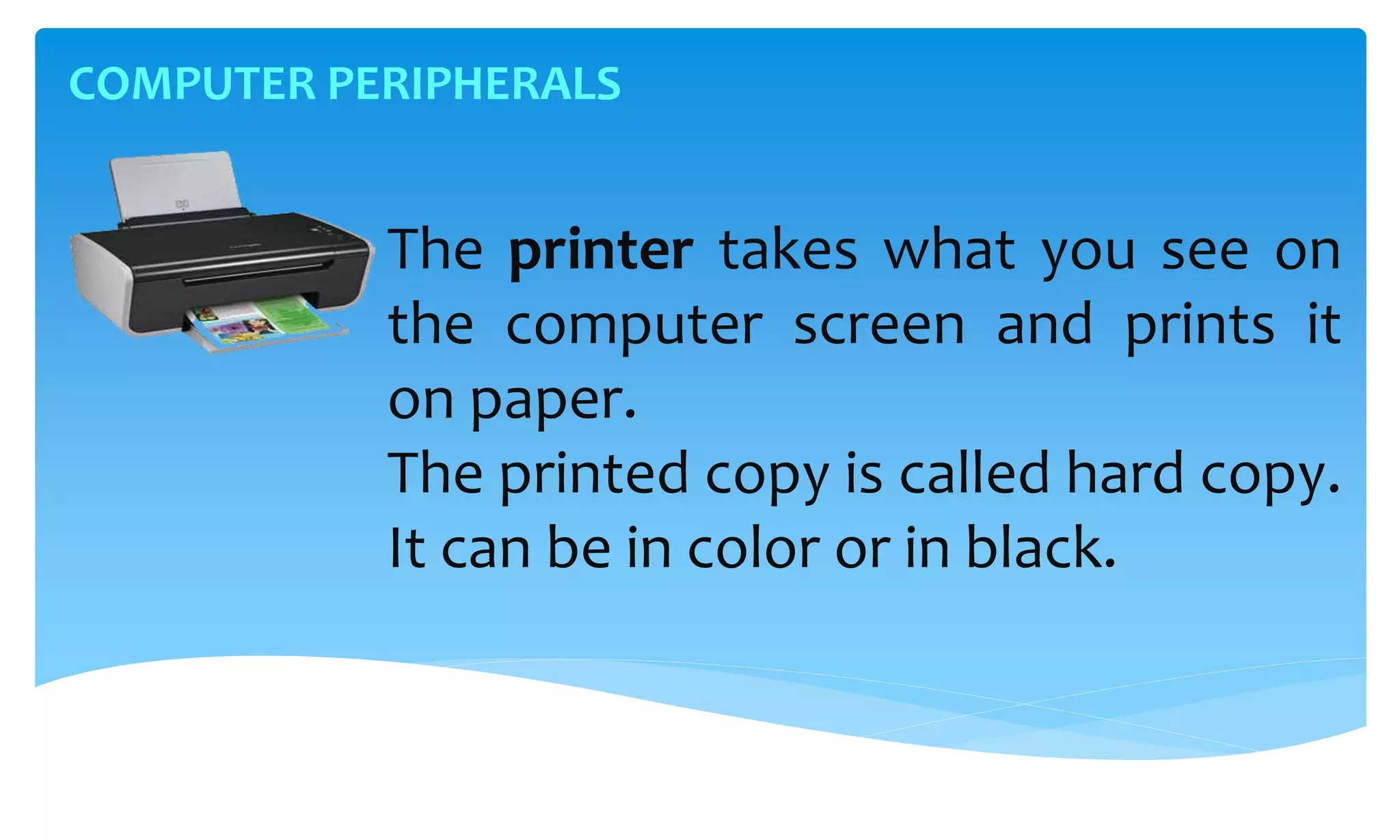 COMPUTER PERIPHERALS
The printer takes what you see on
the computer screen and prints it
on paper.
The printed copy is called hard copy.
It can be in color or in black.
 
