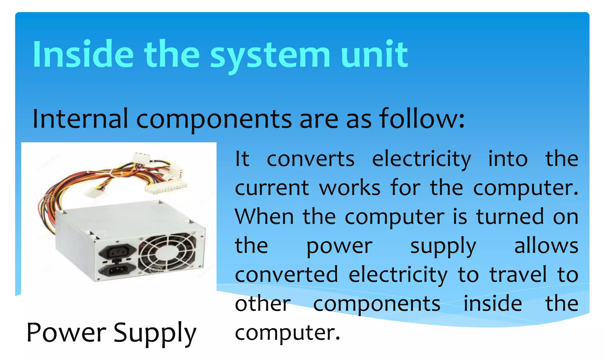 Inside the system unit
Internal components are as follow:
It converts electricity into the
current works for the computer.
When the computer is turned on
the power supply allows
converted electricity to travel to
other components inside the
computer.Power Supply
 