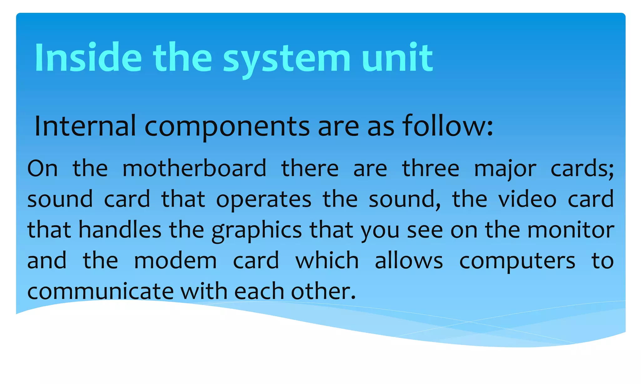 Internal components are as follow:
On the motherboard there are three major cards;
sound card that operates the sound, the video card
that handles the graphics that you see on the monitor
and the modem card which allows computers to
communicate with each other.
Inside the system unit
 