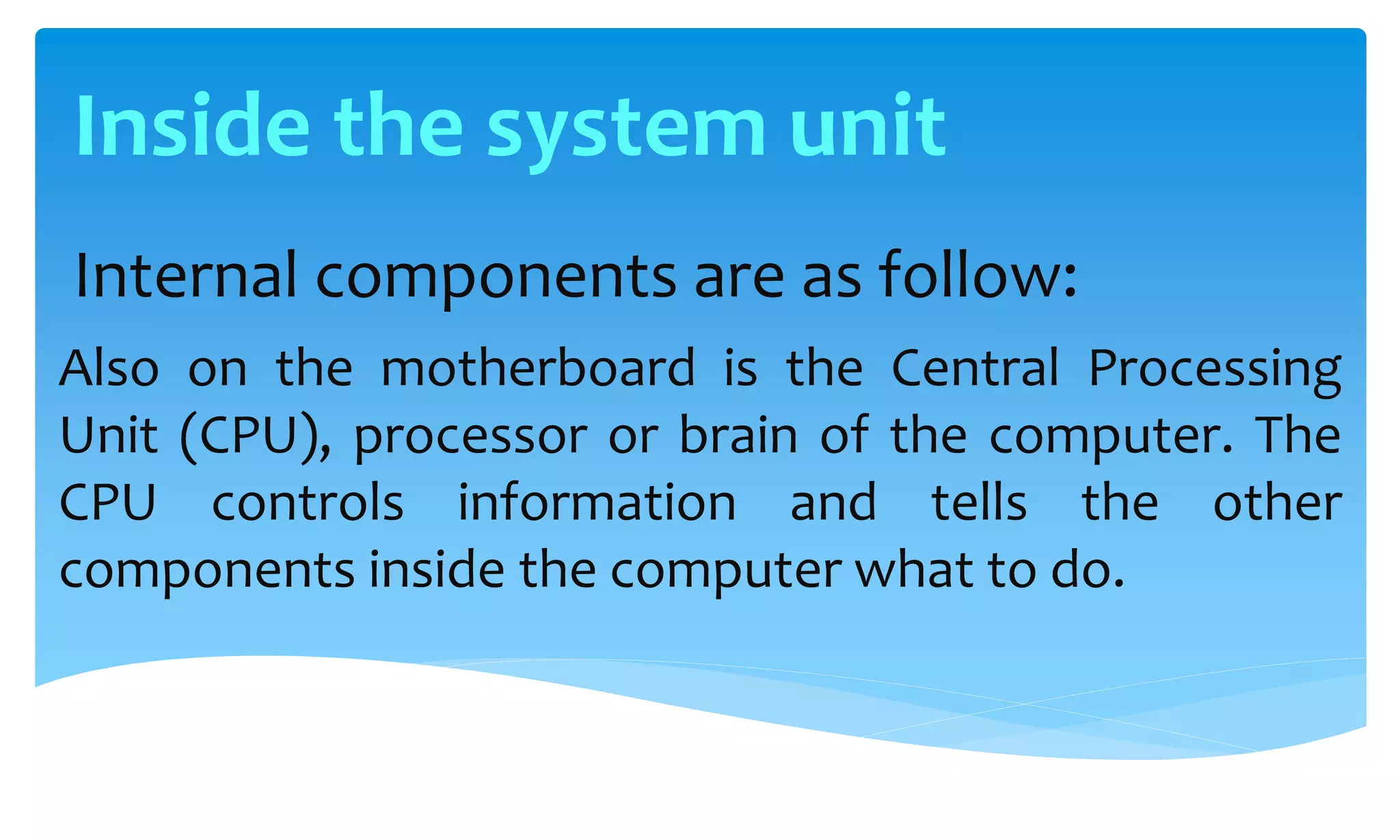 Internal components are as follow:
Also on the motherboard is the Central Processing
Unit (CPU), processor or brain of the computer. The
CPU controls information and tells the other
components inside the computer what to do.
Inside the system unit
 