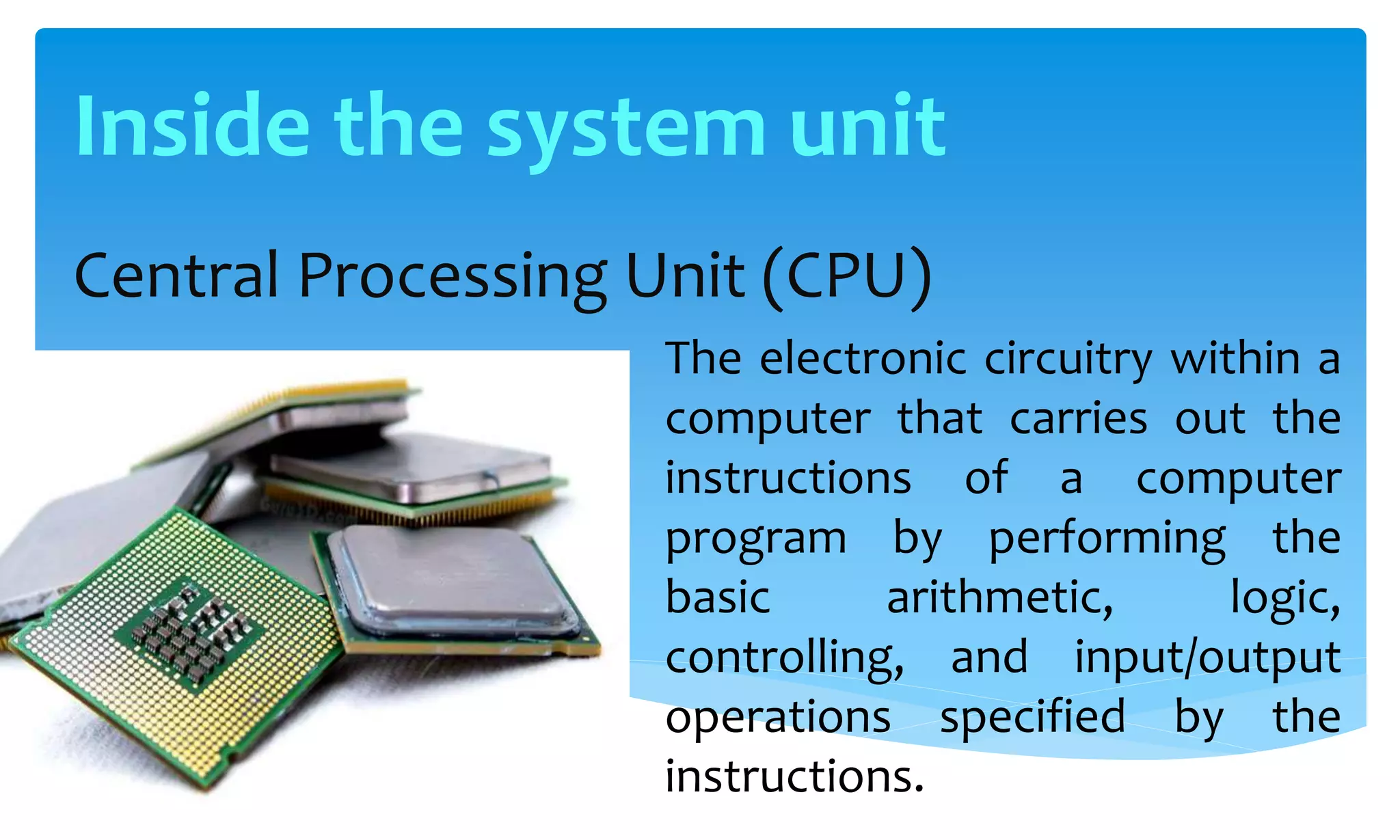Central Processing Unit (CPU)
The electronic circuitry within a
computer that carries out the
instructions of a computer
program by performing the
basic arithmetic, logic,
controlling, and input/output
operations specified by the
instructions.
Inside the system unit
 