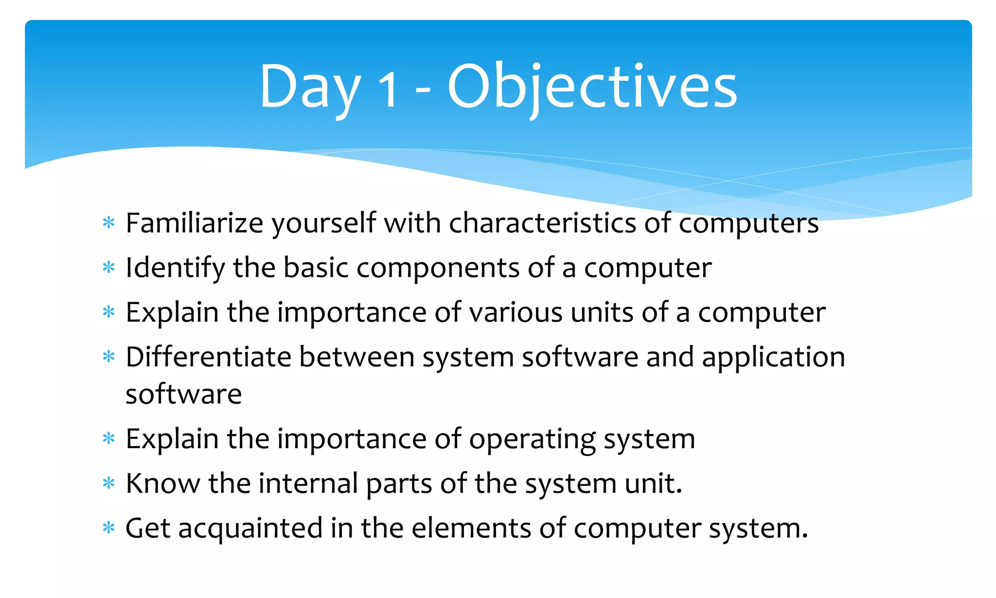  Familiarize yourself with characteristics of computers
 Identify the basic components of a computer
 Explain the importance of various units of a computer
 Differentiate between system software and application
software
 Explain the importance of operating system
 Know the internal parts of the system unit.
 Get acquainted in the elements of computer system.
Day 1 - Objectives
 