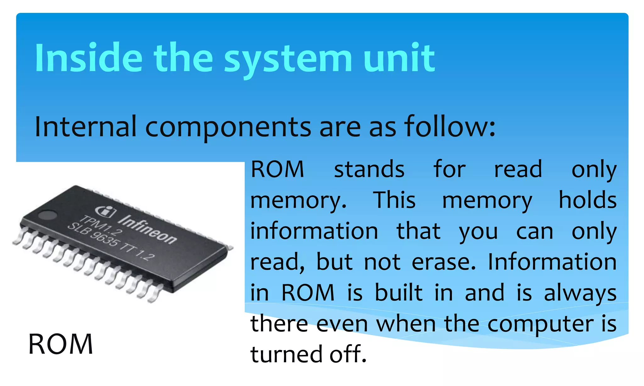 Internal components are as follow:
ROM stands for read only
memory. This memory holds
information that you can only
read, but not erase. Information
in ROM is built in and is always
there even when the computer is
turned off.ROM
Inside the system unit
 