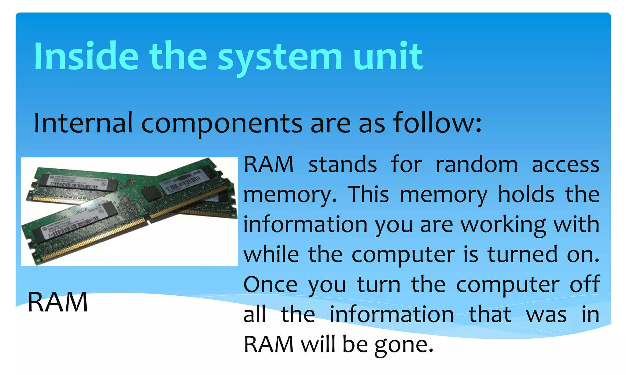 Internal components are as follow:
RAM stands for random access
memory. This memory holds the
information you are working with
while the computer is turned on.
Once you turn the computer off
all the information that was in
RAM will be gone.
RAM
Inside the system unit
 