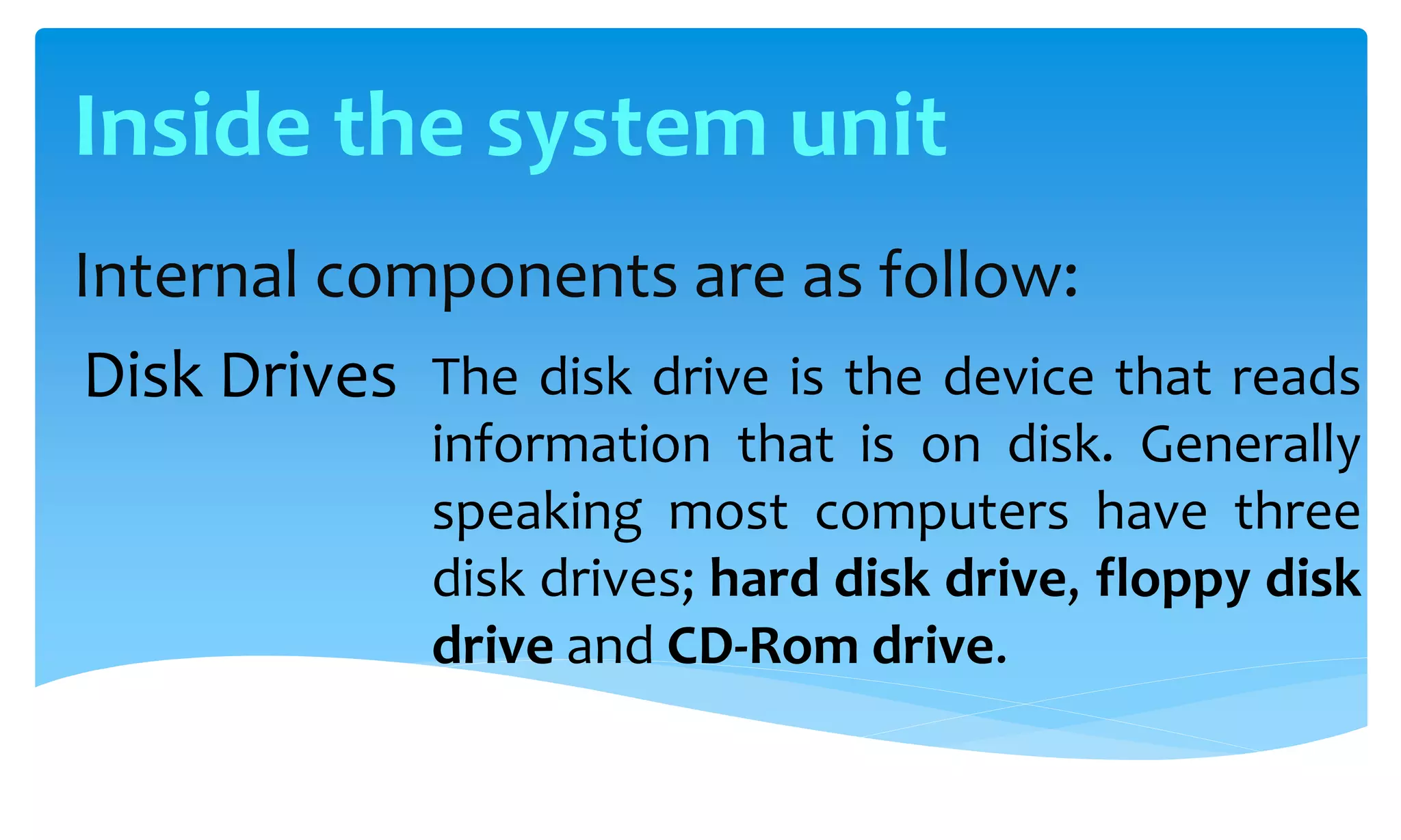 Internal components are as follow:
The disk drive is the device that reads
information that is on disk. Generally
speaking most computers have three
disk drives; hard disk drive, floppy disk
drive and CD-Rom drive.
Disk Drives
Inside the system unit
 