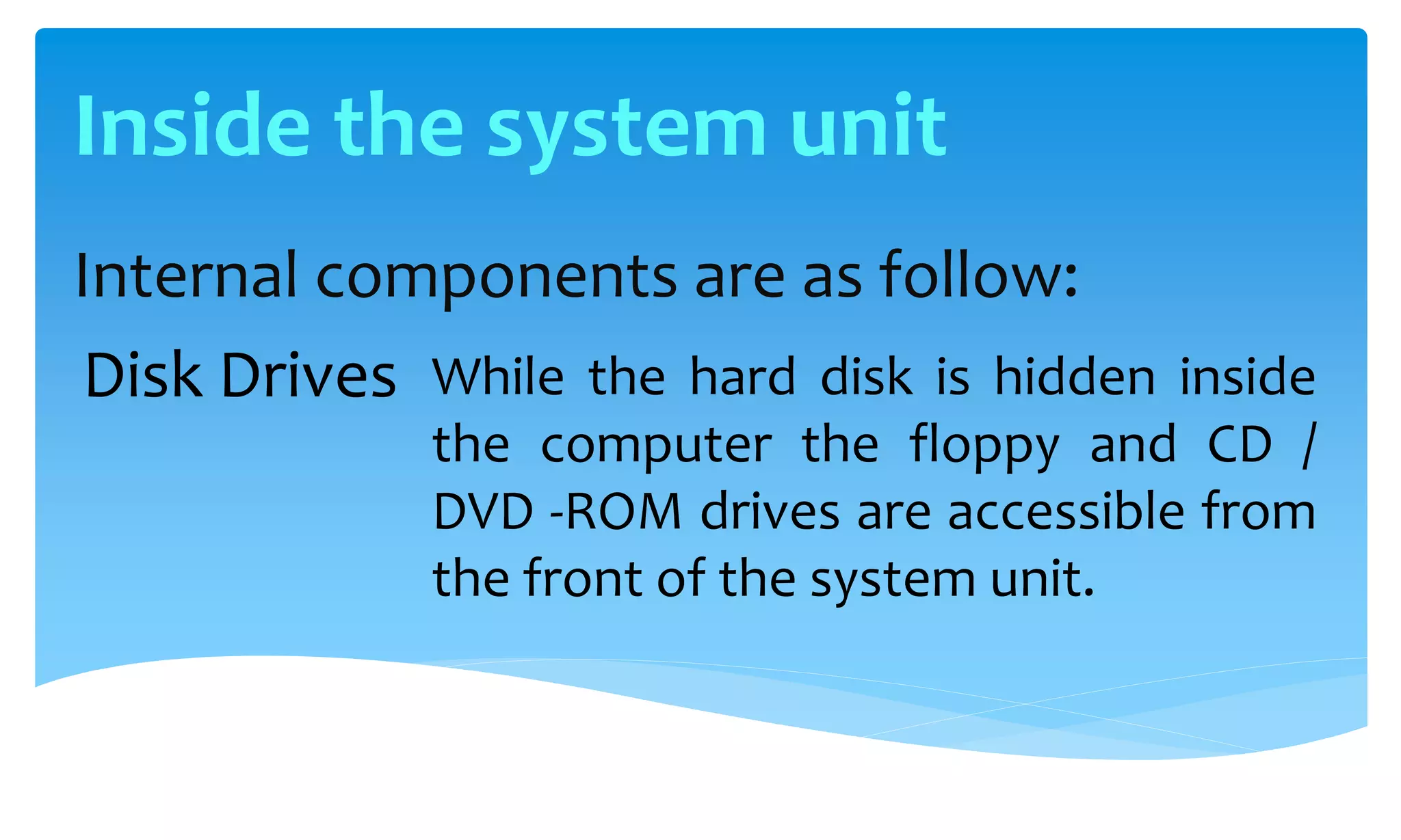 Internal components are as follow:
While the hard disk is hidden inside
the computer the floppy and CD /
DVD -ROM drives are accessible from
the front of the system unit.
Disk Drives
Inside the system unit
 