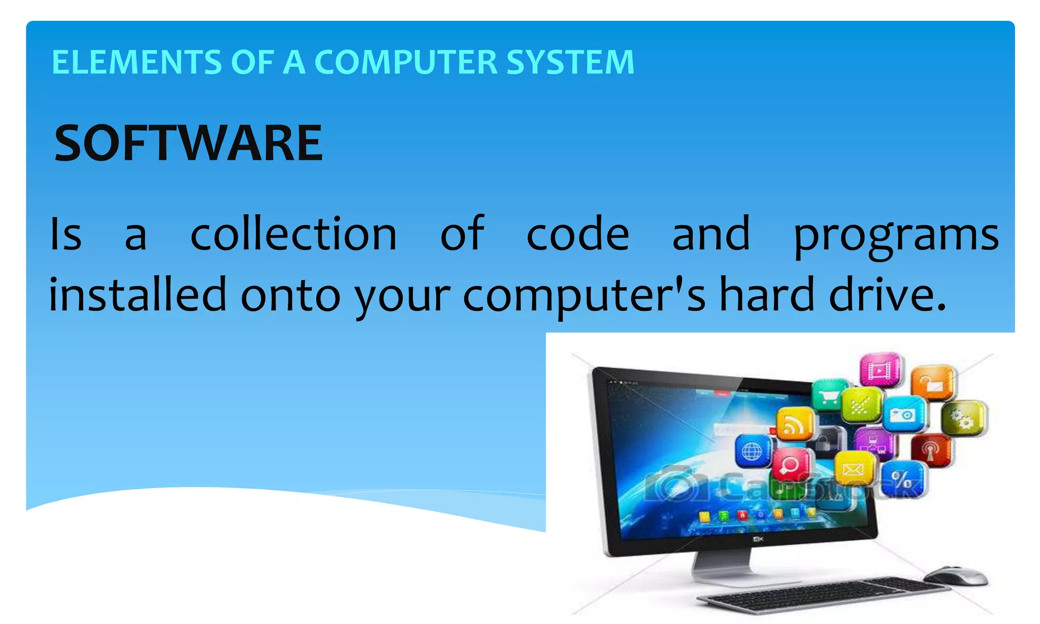 ELEMENTS OF A COMPUTER SYSTEM
SOFTWARE
Is a collection of code and programs
installed onto your computer's hard drive.
 