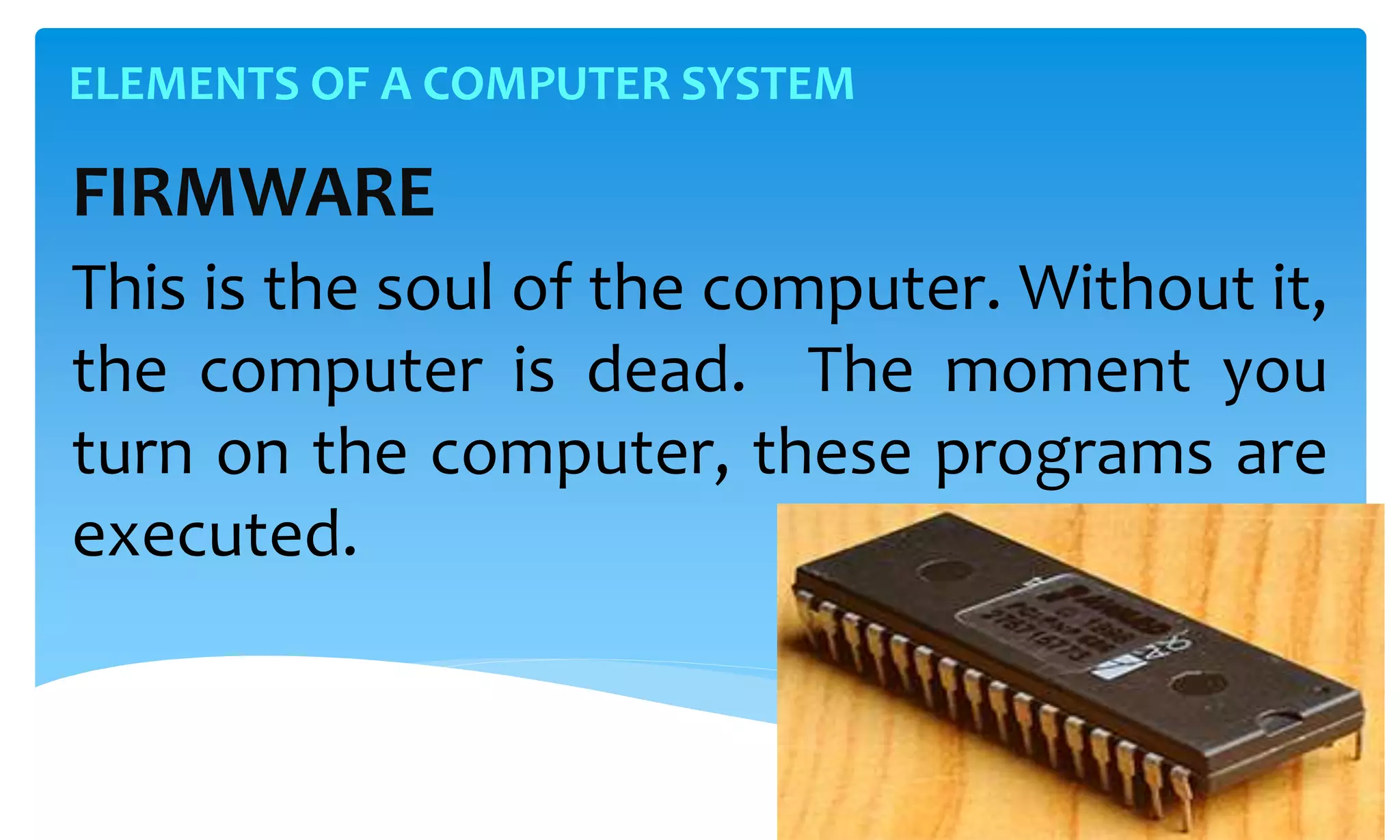 ELEMENTS OF A COMPUTER SYSTEM
FIRMWARE
This is the soul of the computer. Without it,
the computer is dead. The moment you
turn on the computer, these programs are
executed.
 