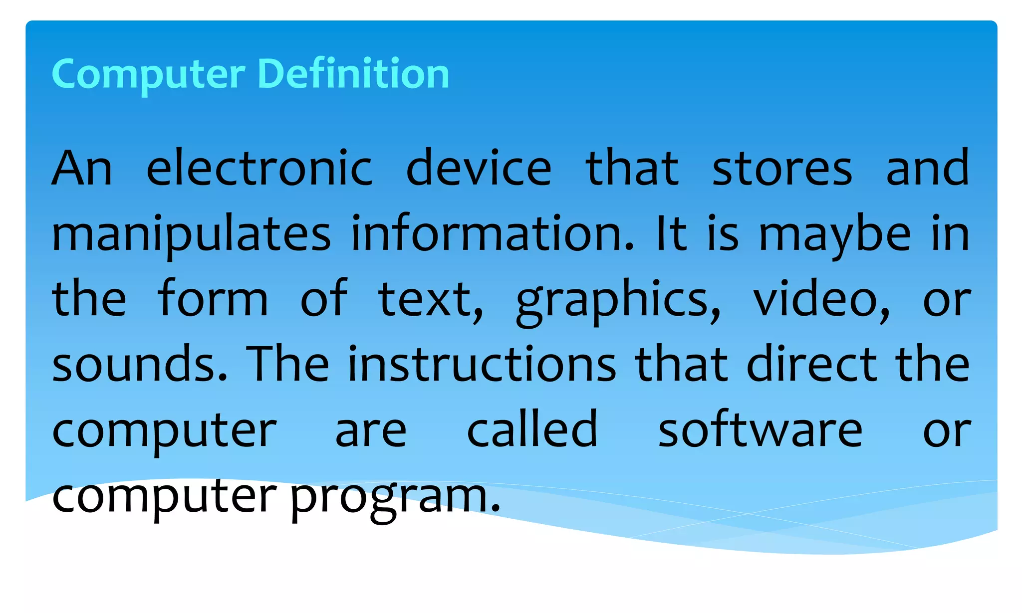 An electronic device that stores and
manipulates information. It is maybe in
the form of text, graphics, video, or
sounds. The instructions that direct the
computer are called software or
computer program.
Computer Definition
 
