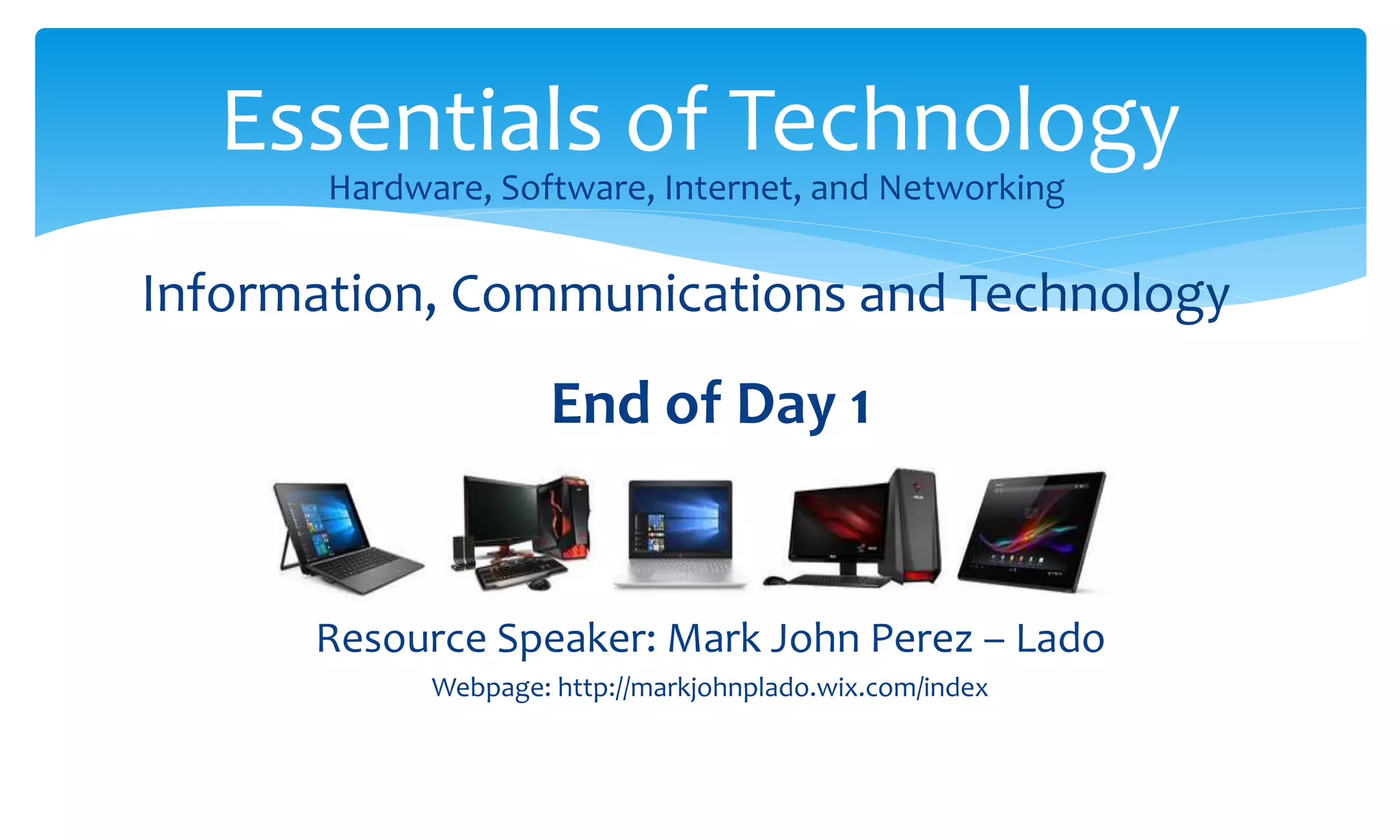 End of Day 1
Resource Speaker: Mark John Perez – Lado
Webpage: http://markjohnplado.wix.com/index
Essentials of Technology
Hardware, Software, Internet, and Networking
Information, Communications and Technology
 