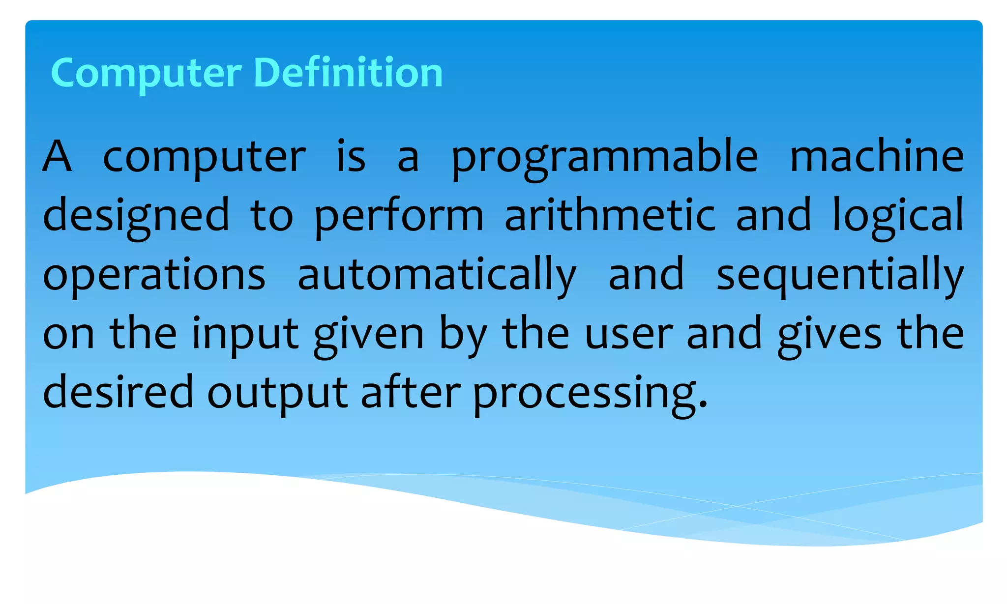A computer is a programmable machine
designed to perform arithmetic and logical
operations automatically and sequentially
on the input given by the user and gives the
desired output after processing.
Computer Definition
 