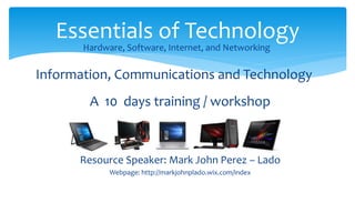 A 10 days training / workshop
Resource Speaker: Mark John Perez – Lado
Webpage: http://markjohnplado.wix.com/index
Essentials of Technology
Hardware, Software, Internet, and Networking
Information, Communications and Technology
 