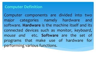 Computer components are divided into two
major categories namely hardware and
software. Hardware is the machine itself and its
connected devices such as monitor, keyboard,
mouse and etc. Software are the set of
programs that make use of hardware for
performing various functions.
Computer Definition
 