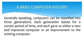 Generally speaking, computers can be classified into
three generations. Each generation lasted for a
certain period of time, and each gave us either a new
and improved computer or an improvement to the
existing computer.
A BRIEF COMPUTER HISTORY
 