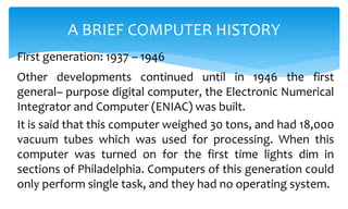 Other developments continued until in 1946 the first
general– purpose digital computer, the Electronic Numerical
Integrator and Computer (ENIAC) was built.
It is said that this computer weighed 30 tons, and had 18,000
vacuum tubes which was used for processing. When this
computer was turned on for the first time lights dim in
sections of Philadelphia. Computers of this generation could
only perform single task, and they had no operating system.
A BRIEF COMPUTER HISTORY
First generation: 1937 – 1946
 