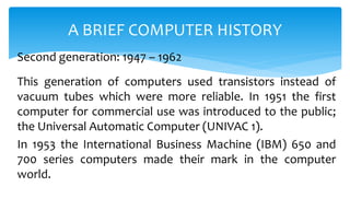 This generation of computers used transistors instead of
vacuum tubes which were more reliable. In 1951 the first
computer for commercial use was introduced to the public;
the Universal Automatic Computer (UNIVAC 1).
In 1953 the International Business Machine (IBM) 650 and
700 series computers made their mark in the computer
world.
A BRIEF COMPUTER HISTORY
Second generation: 1947 – 1962
 