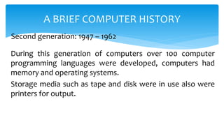 During this generation of computers over 100 computer
programming languages were developed, computers had
memory and operating systems.
Storage media such as tape and disk were in use also were
printers for output.
A BRIEF COMPUTER HISTORY
Second generation: 1947 – 1962
 