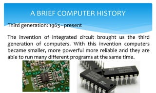 The invention of integrated circuit brought us the third
generation of computers. With this invention computers
became smaller, more powerful more reliable and they are
able to run many different programs at the same time.
A BRIEF COMPUTER HISTORY
Third generation: 1963 - present
 