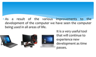  As a result of the various improvements to the
development of the computer we have seen the computer
being used in all areas of life.
It is a very useful tool
that will continue to
experience new
development as time
passes.
 