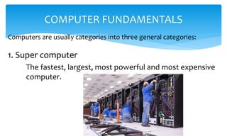 Computers are usually categories into three general categories:
COMPUTER FUNDAMENTALS
1. Super computer
The fastest, largest, most powerful and most expensive
computer.
 