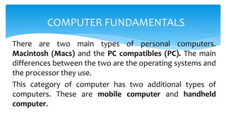 There are two main types of personal computers.
Macintosh (Macs) and the PC compatibles (PC). The main
differences between the two are the operating systems and
the processor they use.
This category of computer has two additional types of
computers. These are mobile computer and handheld
computer.
COMPUTER FUNDAMENTALS
 