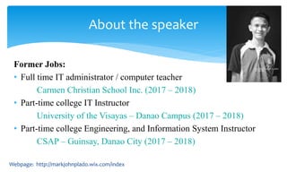 Former Jobs:
• Full time IT administrator / computer teacher
Carmen Christian School Inc. (2017 – 2018)
• Part-time college IT Instructor
University of the Visayas – Danao Campus (2017 – 2018)
• Part-time college Engineering, and Information System Instructor
CSAP – Guinsay, Danao City (2017 – 2018)
About the speaker
Webpage: http://markjohnplado.wix.com/index
 