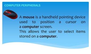 COMPUTER PERIPHERALS
A mouse is a handheld pointing device
used to position a cursor on
a computer screen.
This allows the user to select items
stored on a computer.
 