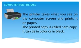 COMPUTER PERIPHERALS
The printer takes what you see on
the computer screen and prints it
on paper.
The printed copy is called hard copy.
It can be in color or in black.
 