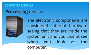 COMPUTER DEVICES
Processing devices
The electronic components are
considered internal hardware
seeing that they are inside the
system unit and you cannot see
when you look at the
computer.
 