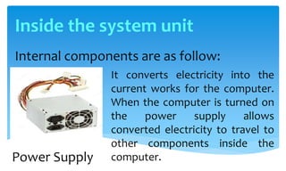 Inside the system unit
Internal components are as follow:
It converts electricity into the
current works for the computer.
When the computer is turned on
the power supply allows
converted electricity to travel to
other components inside the
computer.Power Supply
 
