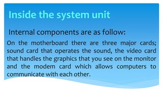 Internal components are as follow:
On the motherboard there are three major cards;
sound card that operates the sound, the video card
that handles the graphics that you see on the monitor
and the modem card which allows computers to
communicate with each other.
Inside the system unit
 