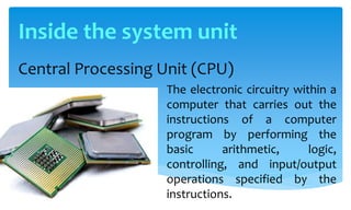 Central Processing Unit (CPU)
The electronic circuitry within a
computer that carries out the
instructions of a computer
program by performing the
basic arithmetic, logic,
controlling, and input/output
operations specified by the
instructions.
Inside the system unit
 
