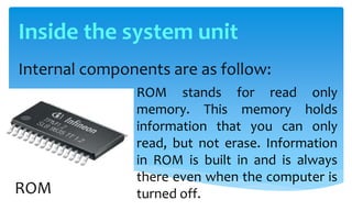 Internal components are as follow:
ROM stands for read only
memory. This memory holds
information that you can only
read, but not erase. Information
in ROM is built in and is always
there even when the computer is
turned off.ROM
Inside the system unit
 