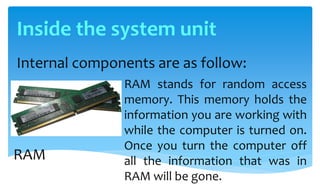 Internal components are as follow:
RAM stands for random access
memory. This memory holds the
information you are working with
while the computer is turned on.
Once you turn the computer off
all the information that was in
RAM will be gone.
RAM
Inside the system unit
 