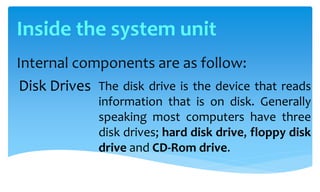 Internal components are as follow:
The disk drive is the device that reads
information that is on disk. Generally
speaking most computers have three
disk drives; hard disk drive, floppy disk
drive and CD-Rom drive.
Disk Drives
Inside the system unit
 