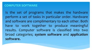 Is the set of programs that makes the hardware
perform a set of tasks in particular order. Hardware
and software are complimentary to each other. Both
have to work together to produce meaningful
results. Computer software is classified into two
broad categories; system software and application
software.
COMPUTER SOFTWARE
 