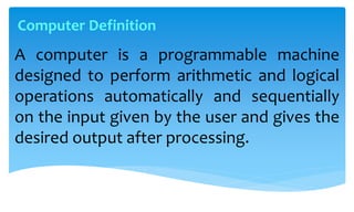 A computer is a programmable machine
designed to perform arithmetic and logical
operations automatically and sequentially
on the input given by the user and gives the
desired output after processing.
Computer Definition
 