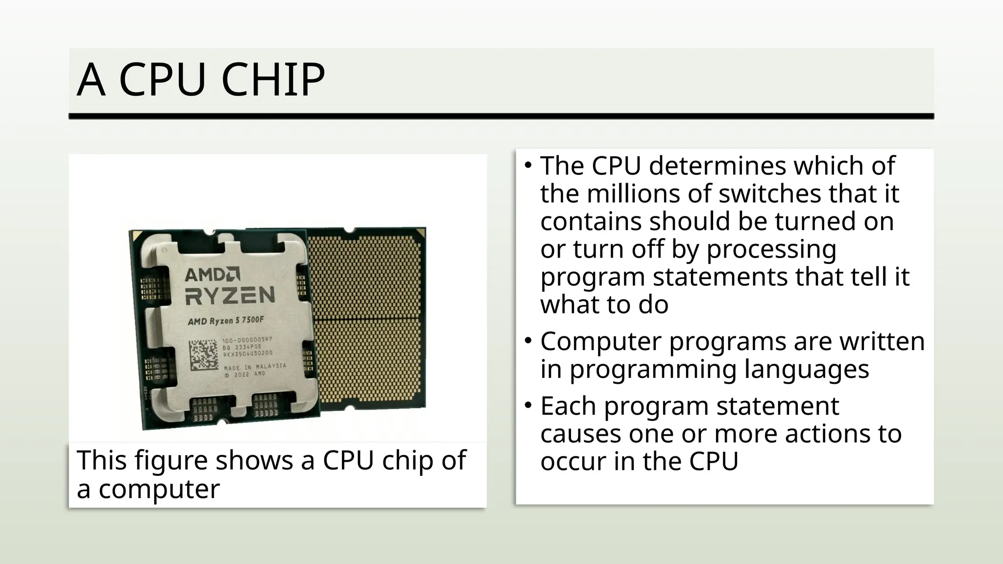 A CPU CHIP
• The CPU determines which of
the millions of switches that it
contains should be turned on
or turn off by processing
program statements that tell it
what to do
• Computer programs are written
in programming languages
• Each program statement
causes one or more actions to
occur in the CPU
This figure shows a CPU chip of
a computer
 