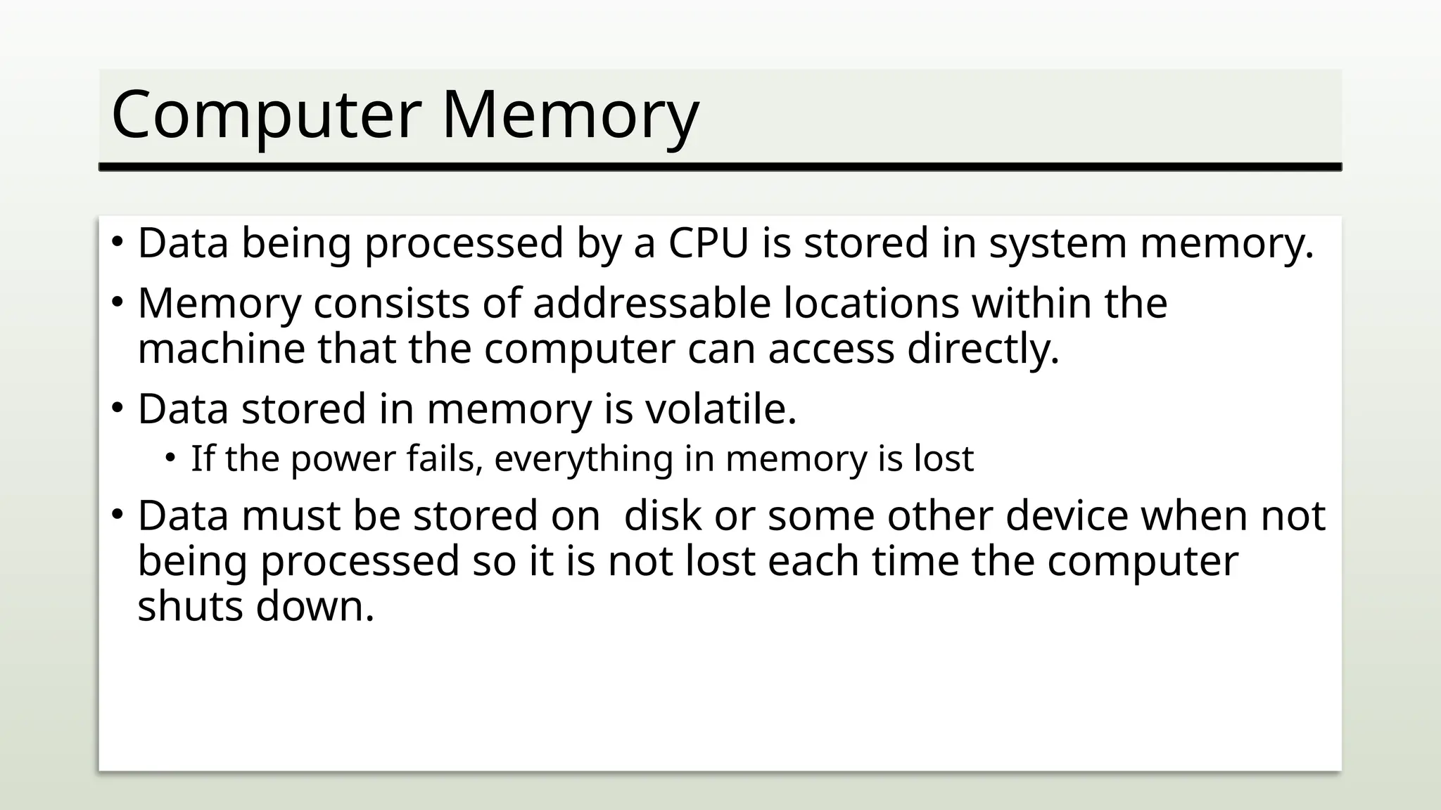 Computer Memory
• Data being processed by a CPU is stored in system memory.
• Memory consists of addressable locations within the
machine that the computer can access directly.
• Data stored in memory is volatile.
• If the power fails, everything in memory is lost
• Data must be stored on disk or some other device when not
being processed so it is not lost each time the computer
shuts down.
 
