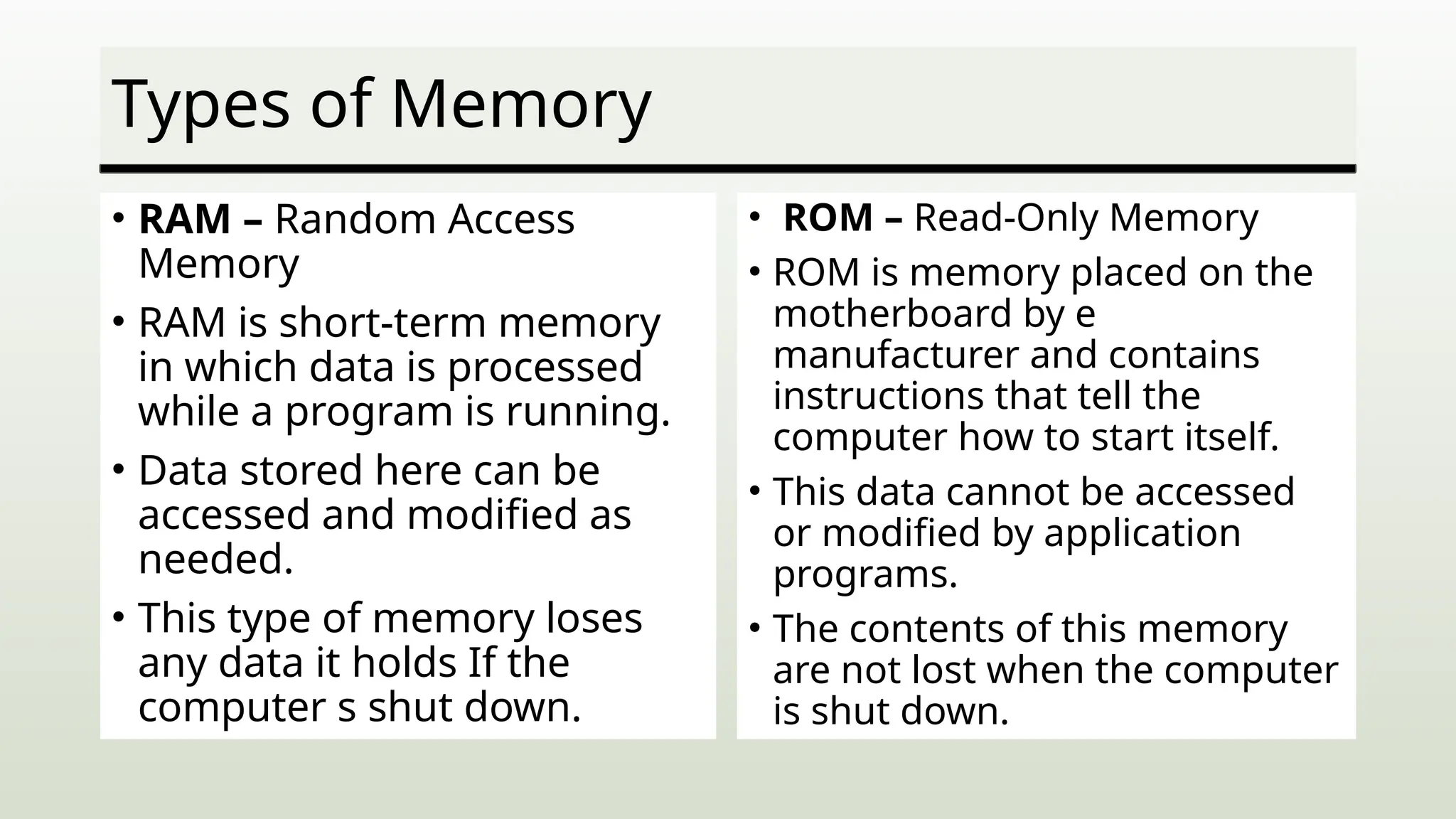 Types of Memory
• RAM – Random Access
Memory
• RAM is short-term memory
in which data is processed
while a program is running.
• Data stored here can be
accessed and modified as
needed.
• This type of memory loses
any data it holds If the
computer s shut down.
• ROM – Read-Only Memory
• ROM is memory placed on the
motherboard by e
manufacturer and contains
instructions that tell the
computer how to start itself.
• This data cannot be accessed
or modified by application
programs.
• The contents of this memory
are not lost when the computer
is shut down.
 