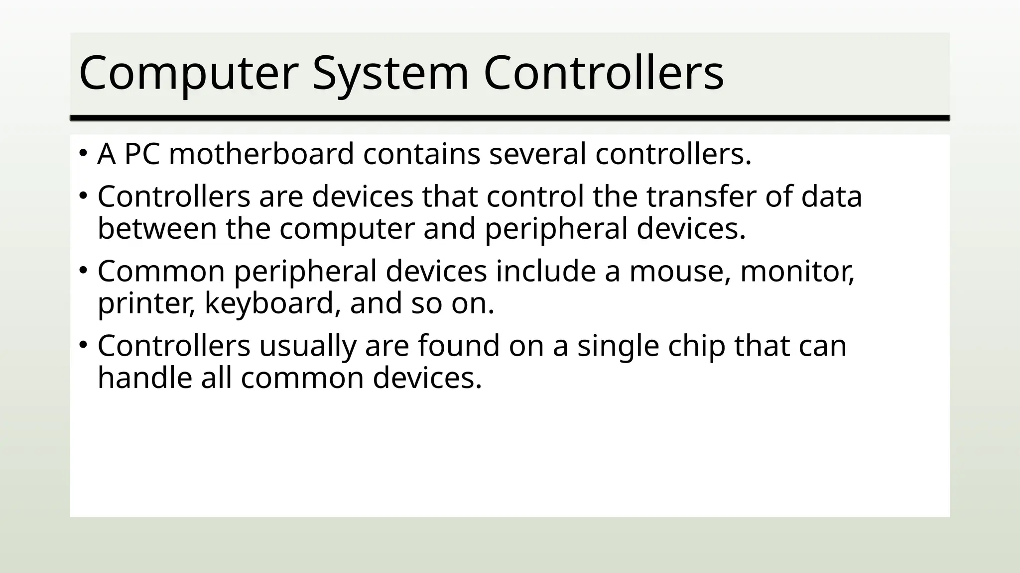 Computer System Controllers
• A PC motherboard contains several controllers.
• Controllers are devices that control the transfer of data
between the computer and peripheral devices.
• Common peripheral devices include a mouse, monitor,
printer, keyboard, and so on.
• Controllers usually are found on a single chip that can
handle all common devices.
 