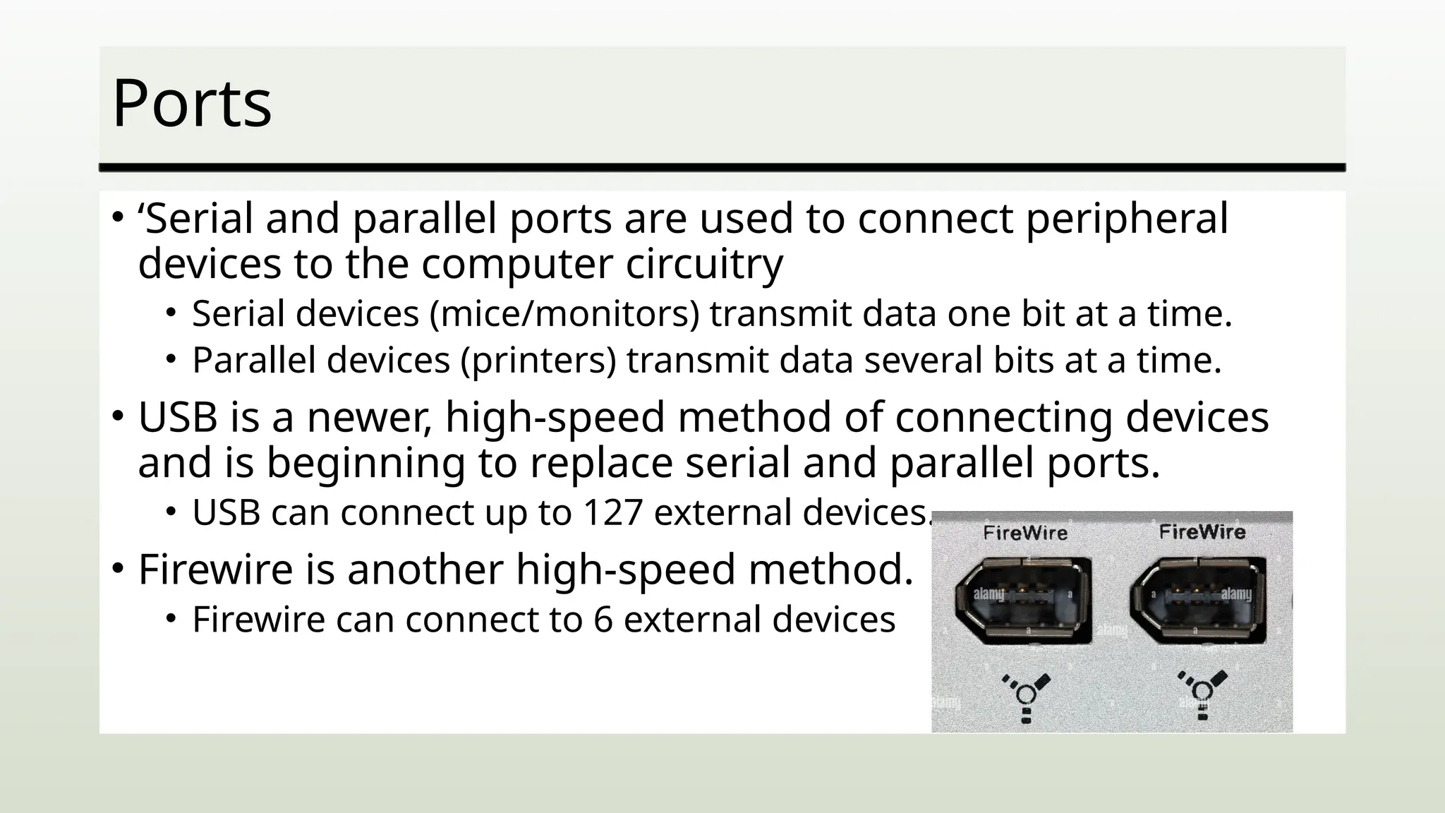 Ports
• ‘Serial and parallel ports are used to connect peripheral
devices to the computer circuitry
• Serial devices (mice/monitors) transmit data one bit at a time.
• Parallel devices (printers) transmit data several bits at a time.
• USB is a newer, high-speed method of connecting devices
and is beginning to replace serial and parallel ports.
• USB can connect up to 127 external devices.
• Firewire is another high-speed method.
• Firewire can connect to 6 external devices
 