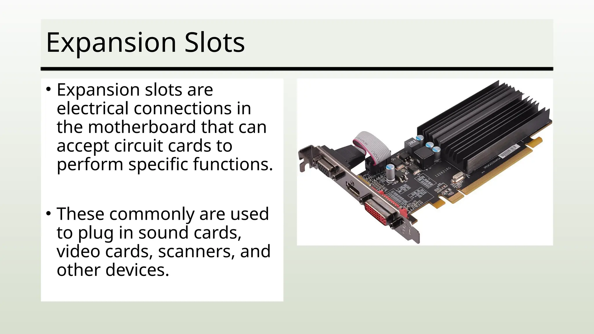 Expansion Slots
• Expansion slots are
electrical connections in
the motherboard that can
accept circuit cards to
perform specific functions.
• These commonly are used
to plug in sound cards,
video cards, scanners, and
other devices.
 
