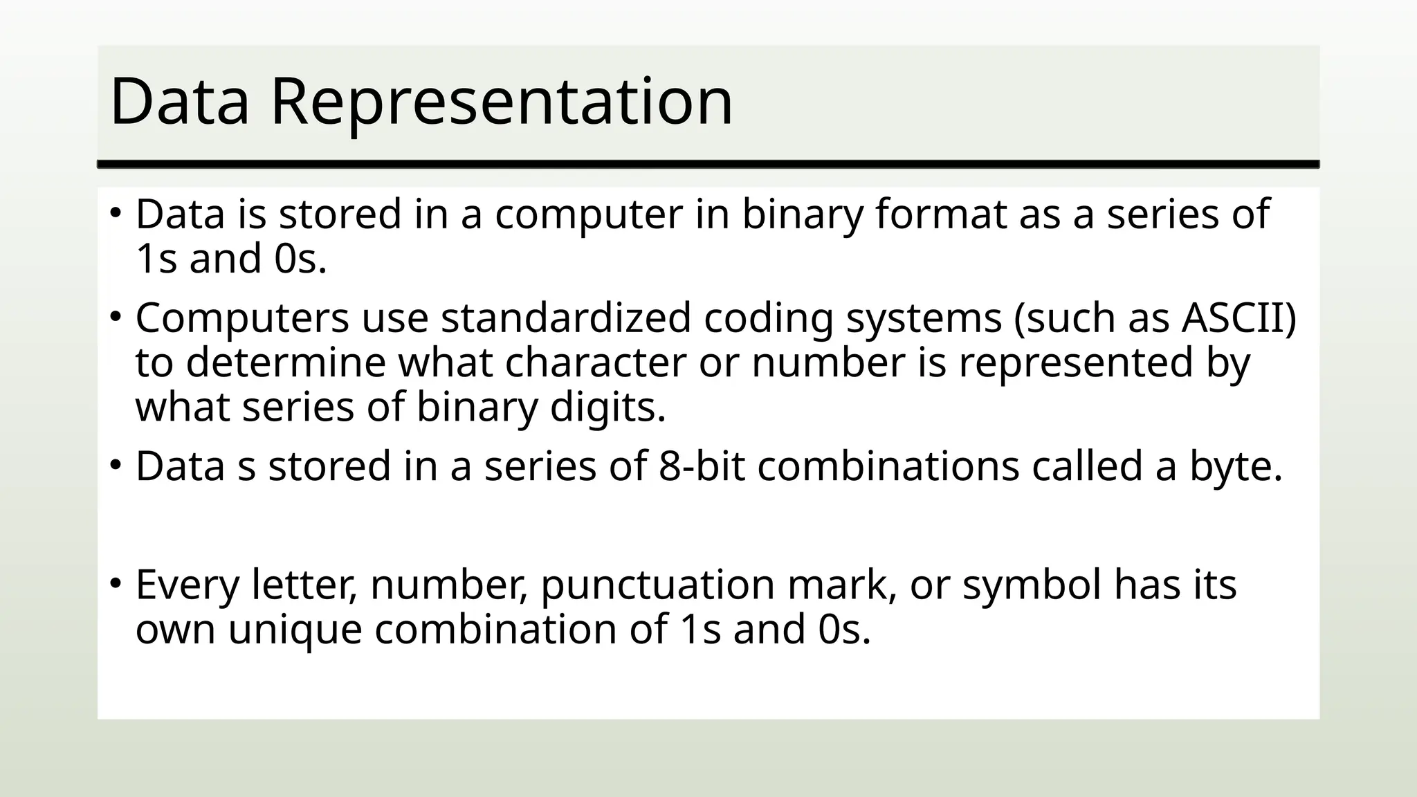 Data Representation
• Data is stored in a computer in binary format as a series of
1s and 0s.
• Computers use standardized coding systems (such as ASCII)
to determine what character or number is represented by
what series of binary digits.
• Data s stored in a series of 8-bit combinations called a byte.
• Every letter, number, punctuation mark, or symbol has its
own unique combination of 1s and 0s.
 