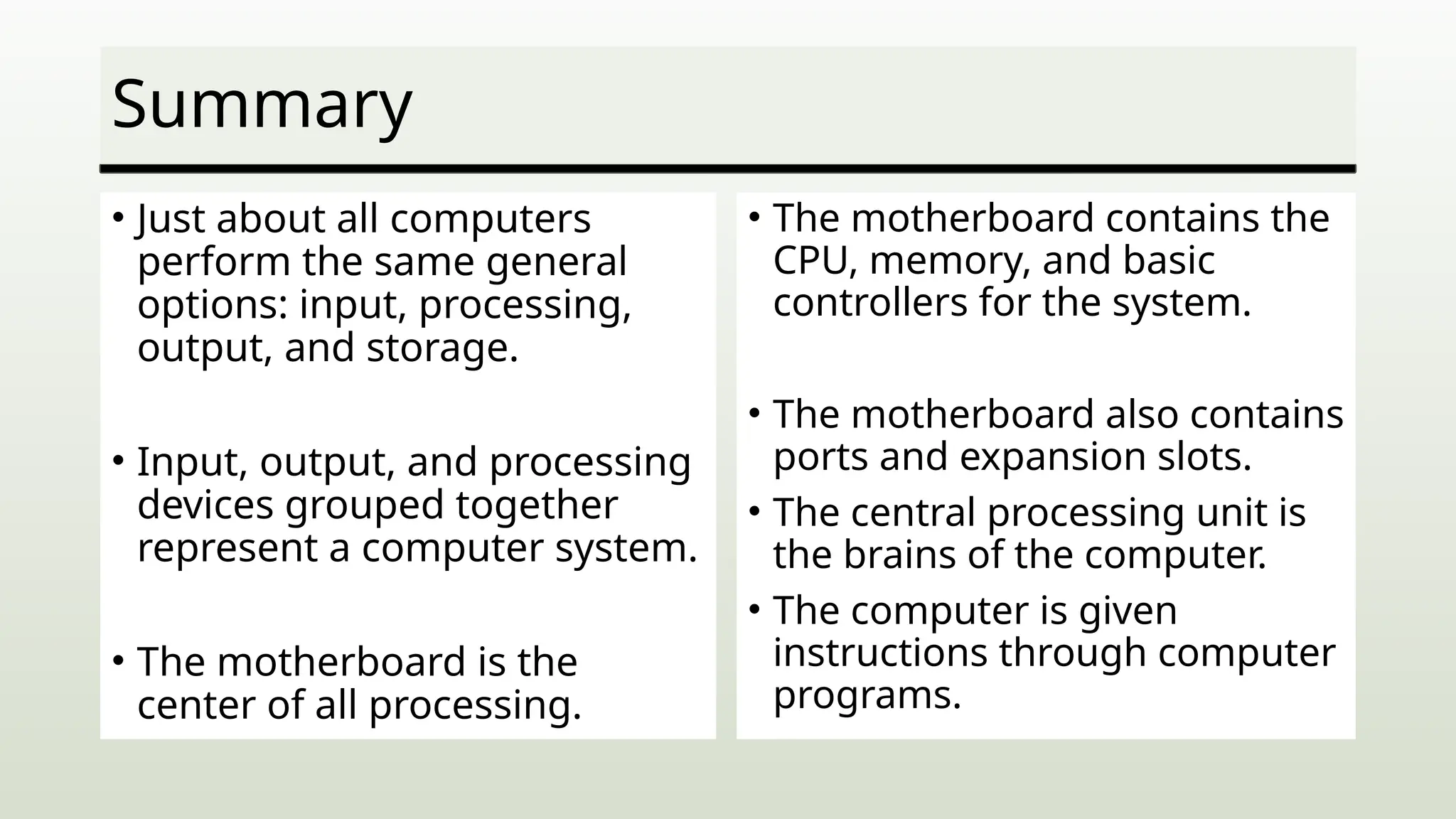 Summary
• Just about all computers
perform the same general
options: input, processing,
output, and storage.
• Input, output, and processing
devices grouped together
represent a computer system.
• The motherboard is the
center of all processing.
• The motherboard contains the
CPU, memory, and basic
controllers for the system.
• The motherboard also contains
ports and expansion slots.
• The central processing unit is
the brains of the computer.
• The computer is given
instructions through computer
programs.
 