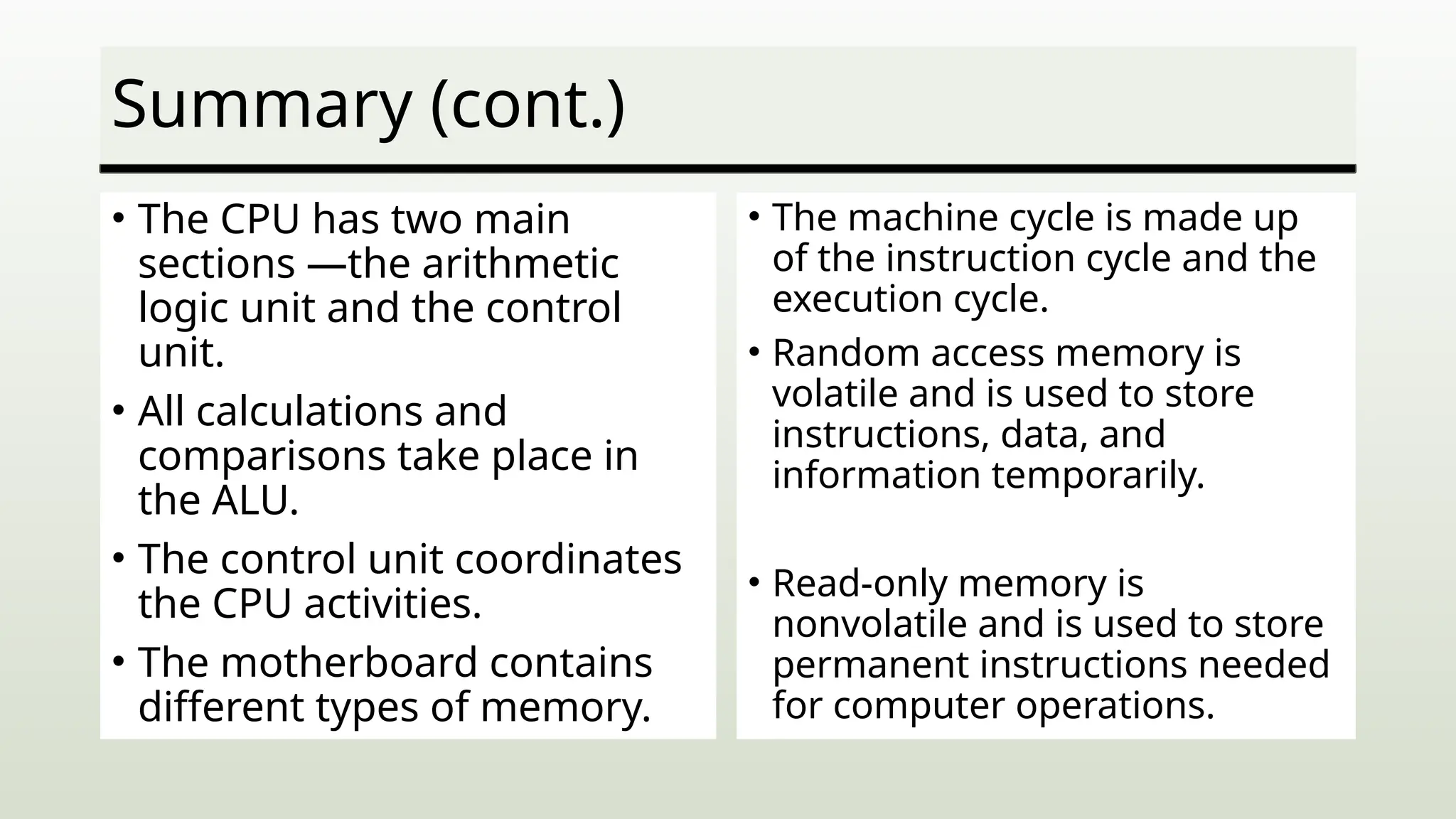 Summary (cont.)
• The CPU has two main
sections —the arithmetic
logic unit and the control
unit.
• All calculations and
comparisons take place in
the ALU.
• The control unit coordinates
the CPU activities.
• The motherboard contains
different types of memory.
• The machine cycle is made up
of the instruction cycle and the
execution cycle.
• Random access memory is
volatile and is used to store
instructions, data, and
information temporarily.
• Read-only memory is
nonvolatile and is used to store
permanent instructions needed
for computer operations.
 